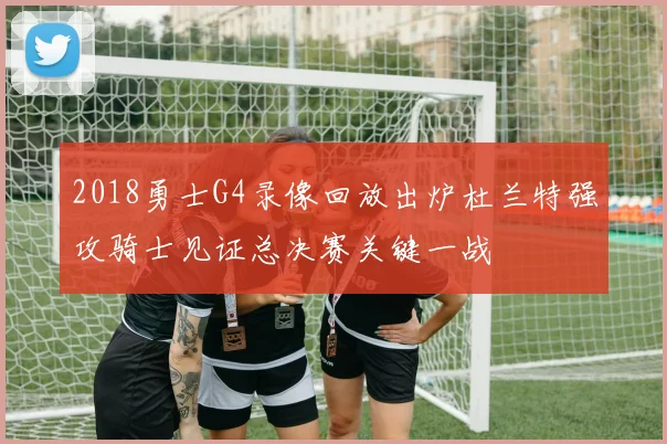 2018勇士G4录像回放出炉杜兰特强攻骑士见证总决赛关键一战