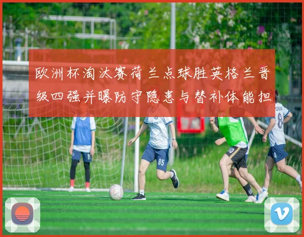 欧洲杯淘汰赛荷兰点球胜英格兰晋级四强并曝防守隐患与替补体能担忧