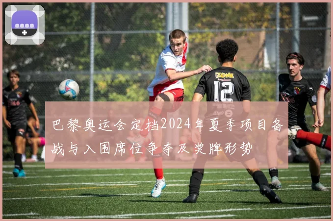 巴黎奥运会定档2024年夏季项目备战与入围席位争夺及奖牌形势