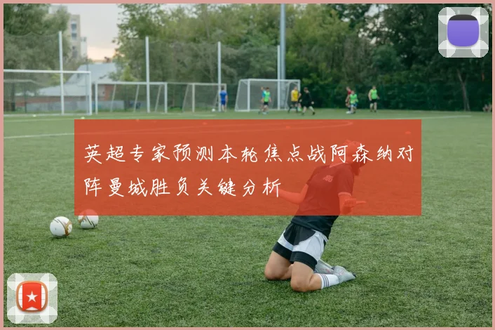 英超专家预测本轮焦点战阿森纳对阵曼城胜负关键分析