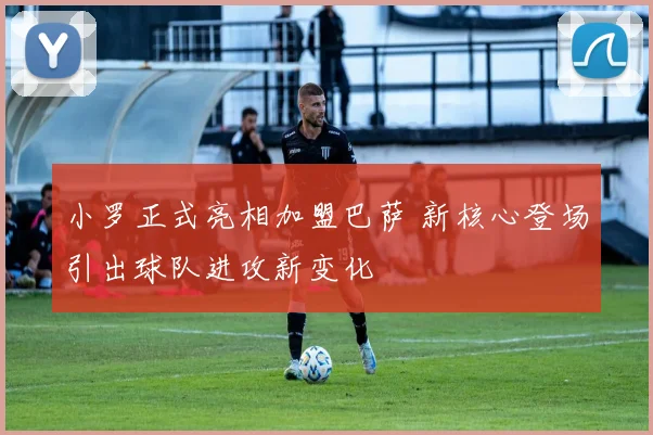 小罗正式亮相加盟巴萨 新核心登场引出球队进攻新变化