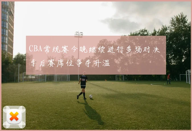 CBA常规赛今晚继续进行多场对决 季后赛席位争夺升温