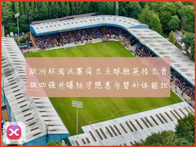 欧洲杯淘汰赛荷兰点球胜英格兰晋级四强并曝防守隐患与替补体能担忧