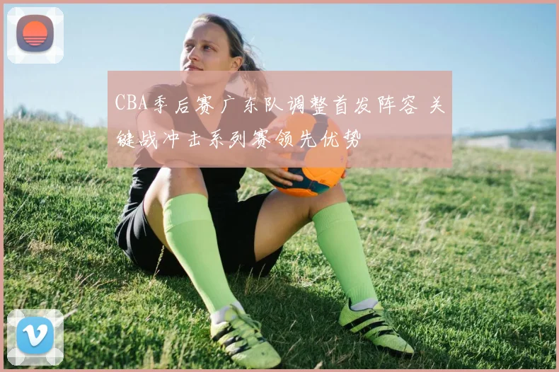 CBA季后赛广东队调整首发阵容 关键战冲击系列赛领先优势