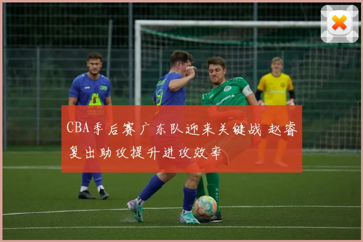 CBA季后赛广东队迎来关键战 赵睿复出助攻提升进攻效率