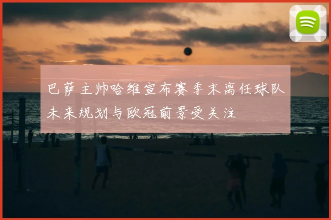 巴萨主帅哈维宣布赛季末离任球队未来规划与欧冠前景受关注