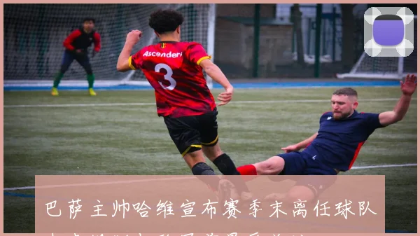 巴萨主帅哈维宣布赛季末离任球队未来规划与欧冠前景受关注