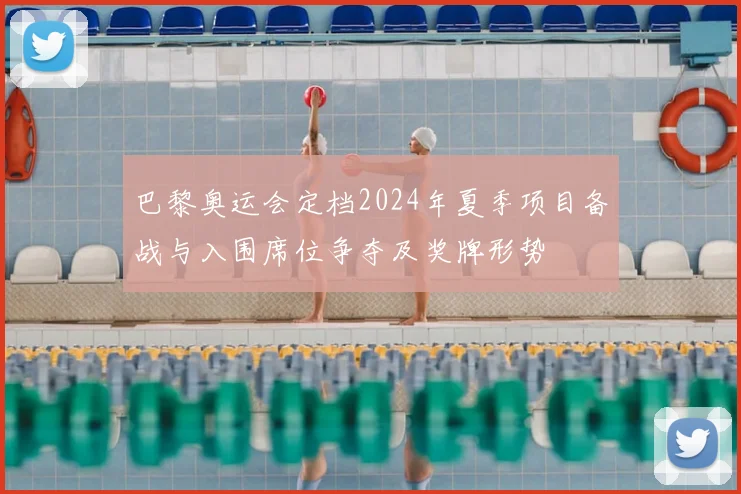 巴黎奥运会定档2024年夏季项目备战与入围席位争夺及奖牌形势