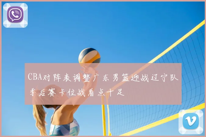 CBA对阵表调整广东男篮迎战辽宁队季后赛卡位战看点十足