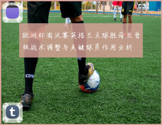 欧洲杯淘汰赛英格兰点球胜荷兰晋级战术调整与关键球员作用分析