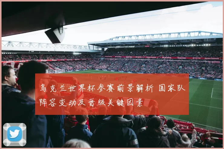 乌克兰世界杯参赛前景解析 国家队阵容变动及晋级关键因素