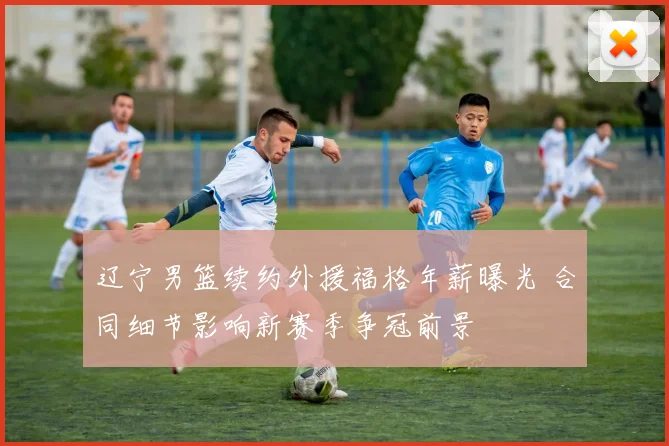 辽宁男篮续约外援福格年薪曝光 合同细节影响新赛季争冠前景