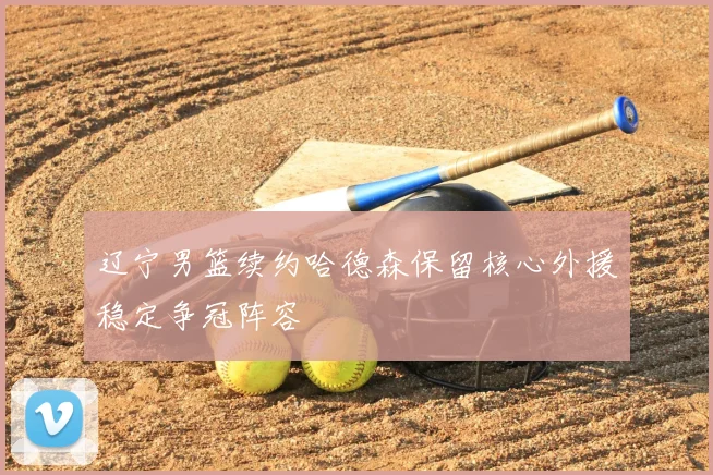 辽宁男篮续约哈德森保留核心外援稳定争冠阵容