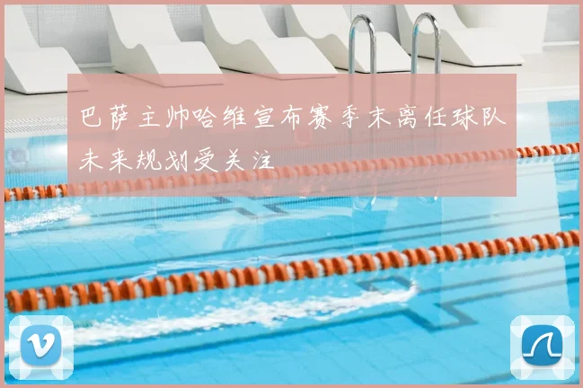 巴萨主帅哈维宣布赛季末离任球队未来规划受关注