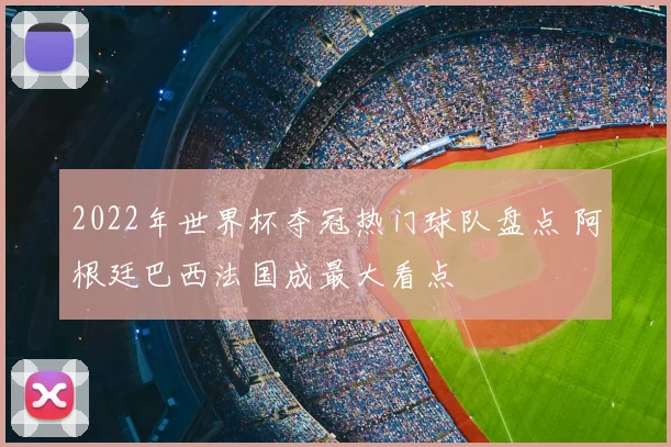 2022年世界杯夺冠热门球队盘点 阿根廷巴西法国成最大看点