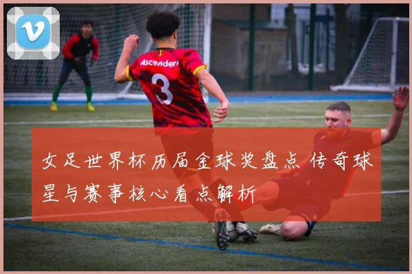 女足世界杯历届金球奖盘点 传奇球星与赛事核心看点解析