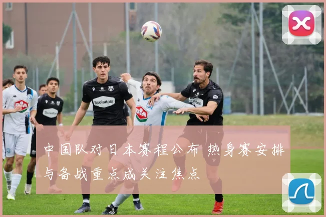 中国队对日本赛程公布 热身赛安排与备战重点成关注焦点