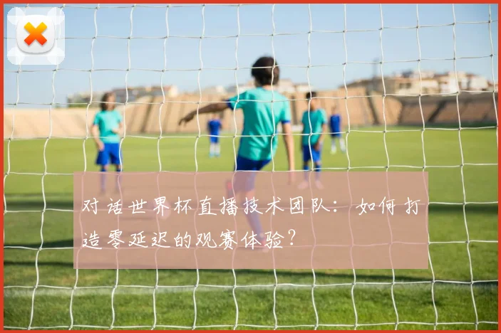 对话世界杯直播技术团队：如何打造零延迟的观赛体验？