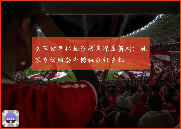 女篮世界杯抽签结果深度解析：独家专访组委会揭秘分组玄机